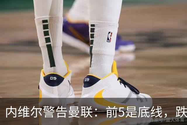 内维尔警告曼联：前5是底线，跌出欧冠恐损失7000万镑
