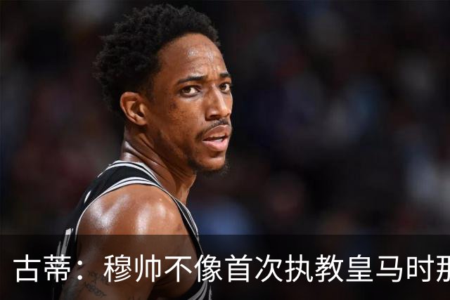 古蒂：穆帅不像首次执教皇马时那么冲动，如今更冷静更亲近球员