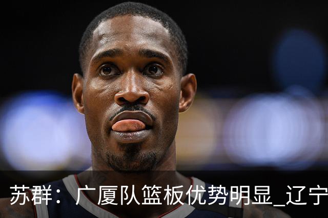 苏群：广厦队篮板优势明显 辽宁队前途凶险