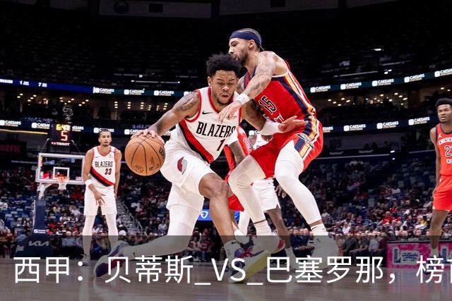 西甲：贝蒂斯 VS 巴塞罗那，榜首球队客场迎考