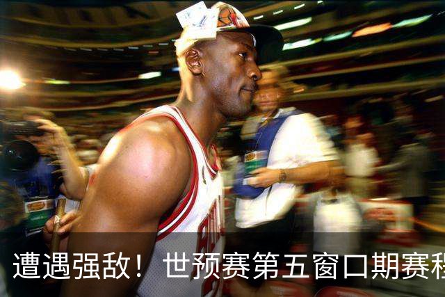 遭遇强敌！世预赛第五窗口期赛程时间公布，男篮迎考验，杨瀚森不出战