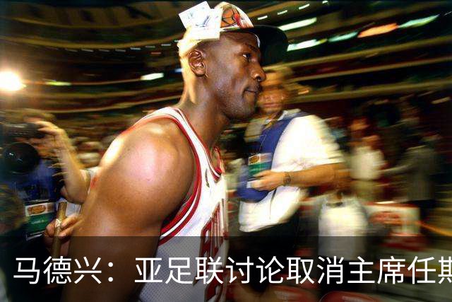 马德兴：亚足联讨论取消主席任期限制，萨尔曼留任悬念不大